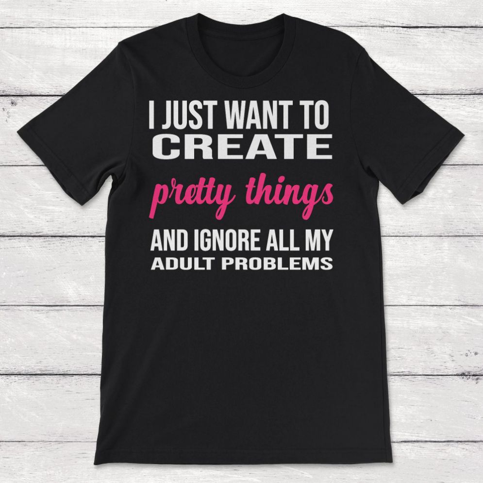 I Just Want to Create Pretty Things and Ignore All My Adult Problems Unisex T-Shirt I Just Want to Create Pretty Things and Ignore All My Adult Problems Unisex T-Shirt