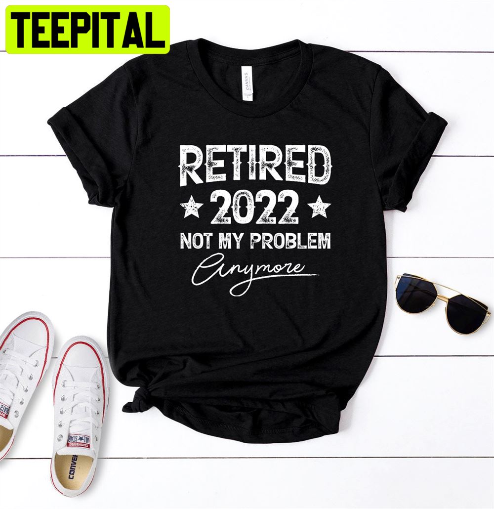 Retired 2022 Not My Problem Anymore Unisex T-Shirt Retired 2022 Not My Problem Anymore Unisex T-Shirt
