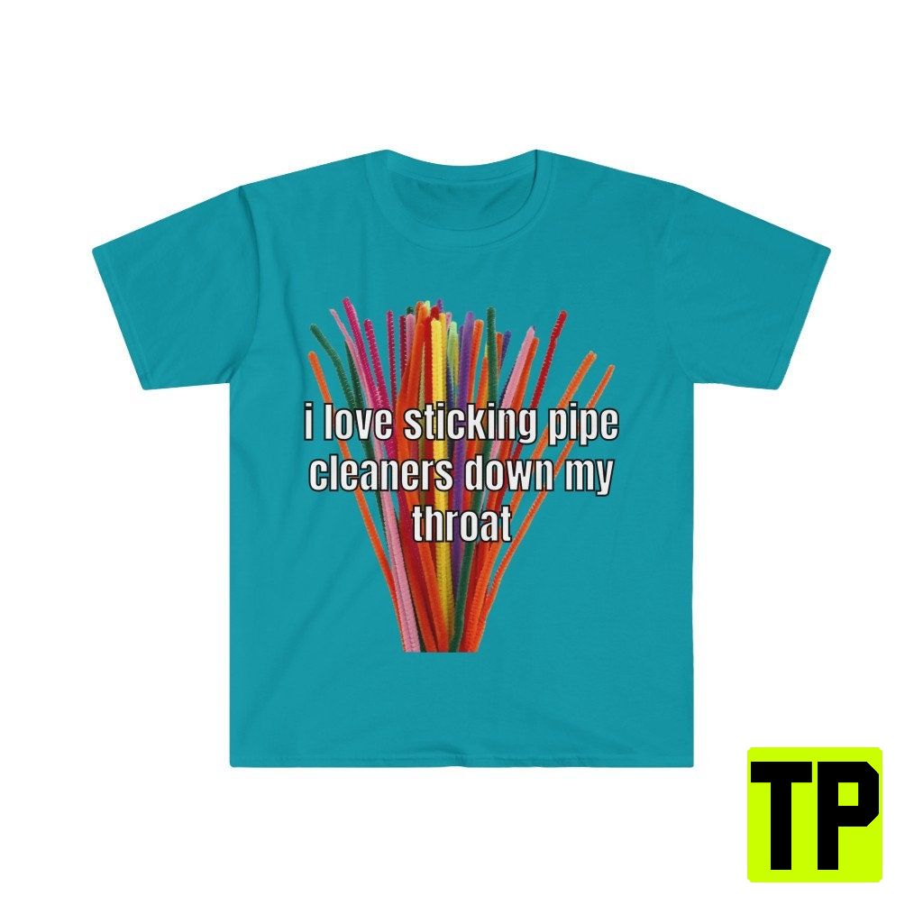 I Love Sticking Pipe Cleaners Down My Throat Meme Unisex Shirt I Love Sticking Pipe Cleaners Down My Throat Meme Unisex Shirt