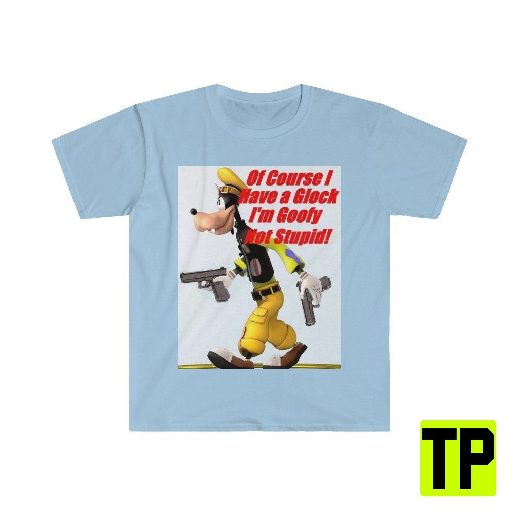 Of Course I Have A Glock I'm Goofy Not Stupid Meme Unisex Shirt Of Course I Have A Glock I'm Goofy Not Stupid Meme Unisex Shirt